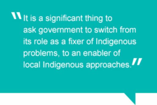 Quote: It is a significant thing to ask government to switch its role as a fixer of Indigenous problems, to an enabler of local Indigenous approaches.