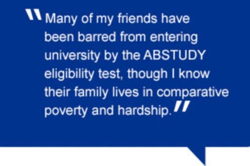 Quote: Many of my friends have been barred from entering university by the ABSTUDY eligibility test, though I know their family lives in comparative poverty and hardship.