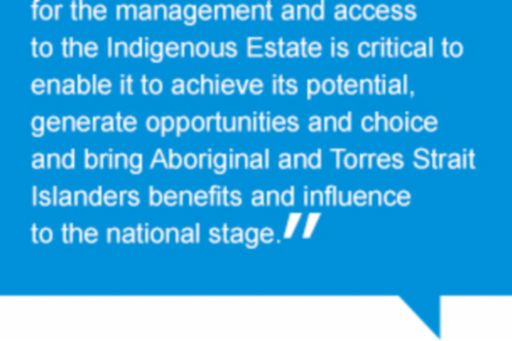 Quote: Developing the appropriate settings for the management and access to the Indigenous Estate is critical to enable it to achieve its potential, generate opportunities and choice and bring Aboriginal and Torres Strait Islanders benefits and influence to the national stage.